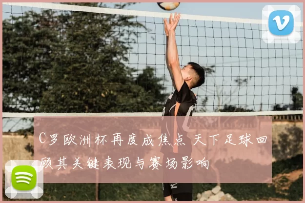 C罗欧洲杯再度成焦点 天下足球回顾其关键表现与赛场影响