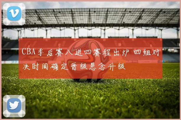 CBA季后赛八进四赛程出炉 四组对决时间确定晋级悬念升级
