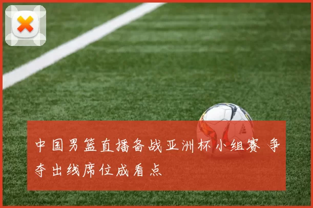 中国男篮直播备战亚洲杯小组赛 争夺出线席位成看点