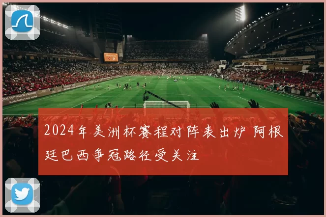 2024年美洲杯赛程对阵表出炉 阿根廷巴西争冠路径受关注