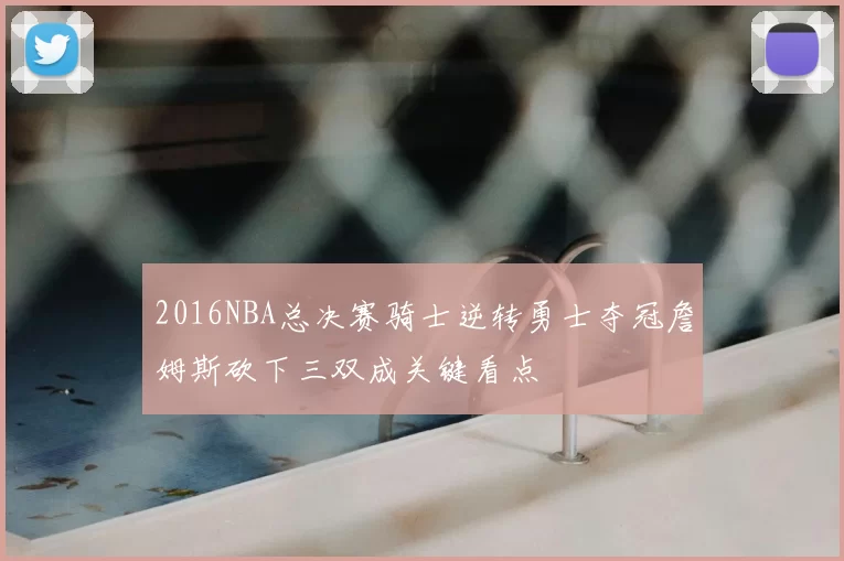 2016NBA总决赛骑士逆转勇士夺冠詹姆斯砍下三双成关键看点