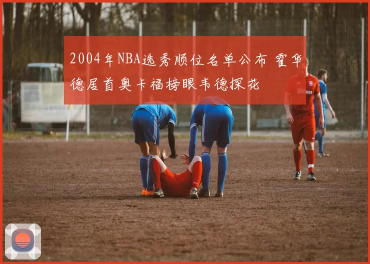 2004年NBA选秀顺位名单公布 霍华德居首奥卡福榜眼韦德探花