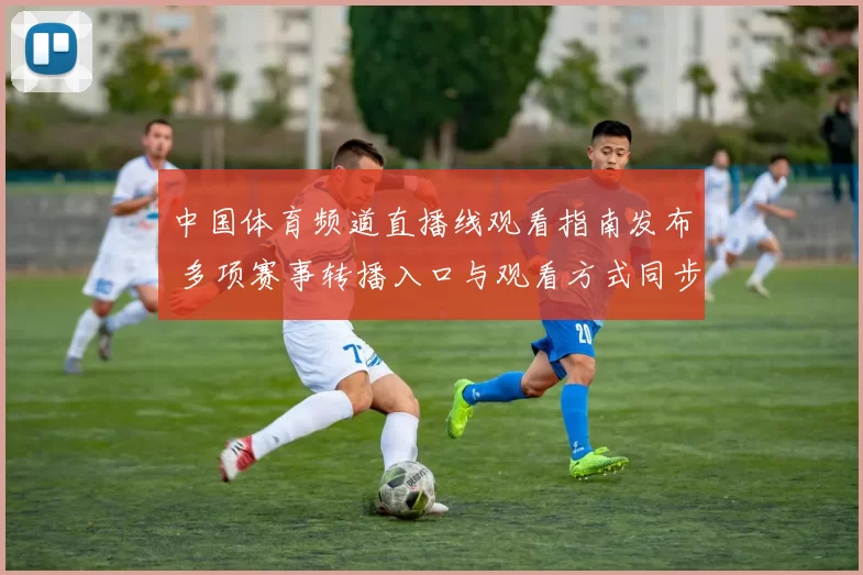 中国体育频道直播线观看指南发布 多项赛事转播入口与观看方式同步更新