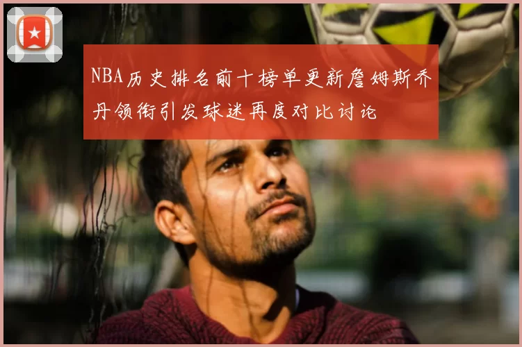 NBA历史排名前十榜单更新詹姆斯乔丹领衔引发球迷再度对比讨论