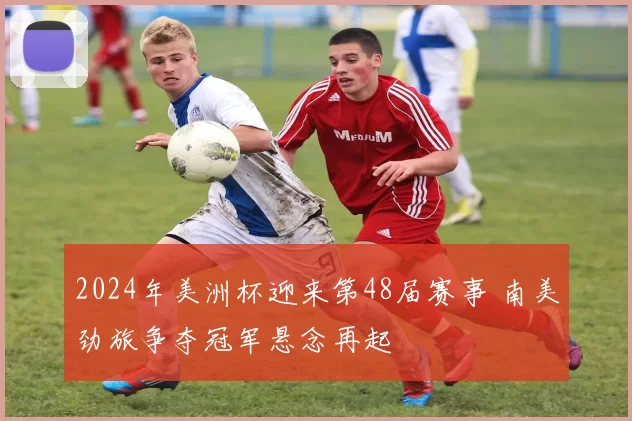 2024年美洲杯迎来第48届赛事 南美劲旅争夺冠军悬念再起