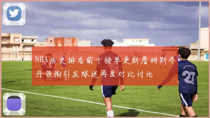 NBA历史排名前十榜单更新詹姆斯乔丹领衔引发球迷再度对比讨论