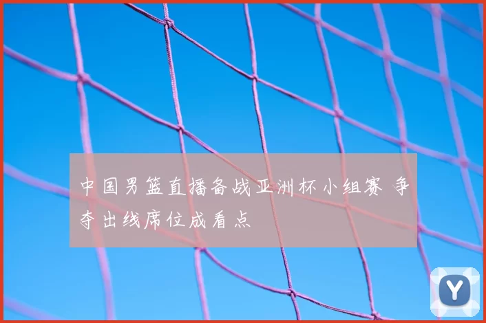 中国男篮直播备战亚洲杯小组赛 争夺出线席位成看点