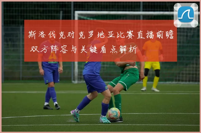 斯洛伐克对克罗地亚比赛直播前瞻 双方阵容与关键看点解析