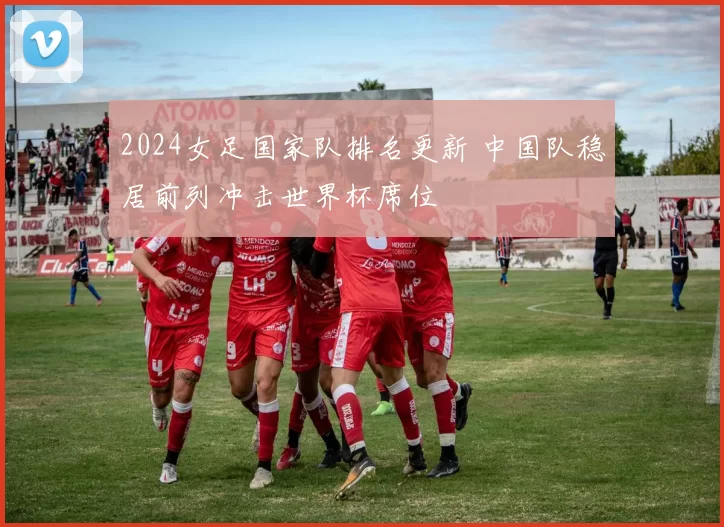 2024女足国家队排名更新 中国队稳居前列冲击世界杯席位