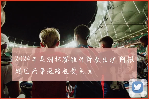 2024年美洲杯赛程对阵表出炉 阿根廷巴西争冠路径受关注