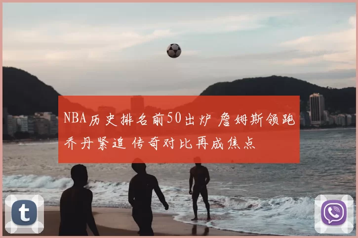 NBA历史排名前50出炉 詹姆斯领跑乔丹紧追 传奇对比再成焦点