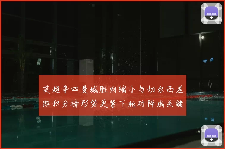 英超争四曼城胜利缩小与切尔西差距积分榜形势更紧下轮对阵成关键