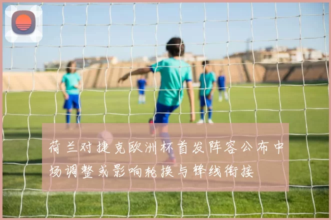 荷兰对捷克欧洲杯首发阵容公布中场调整或影响轮换与锋线衔接