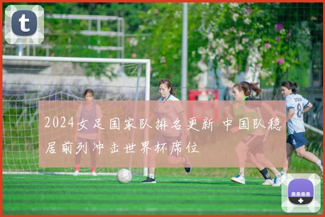 2024女足国家队排名更新 中国队稳居前列冲击世界杯席位