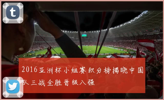 2016亚洲杯小组赛积分榜揭晓中国队三战全胜晋级八强