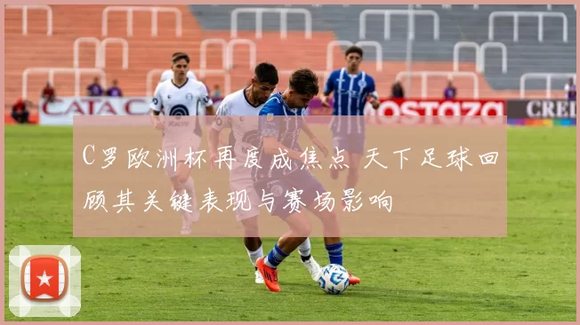 C罗欧洲杯再度成焦点 天下足球回顾其关键表现与赛场影响