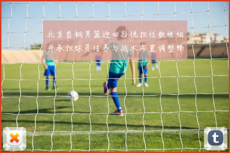 北京首钢男篮迎回孙悦担任教练组并承担球员培养与战术布置调整锋线轮换
