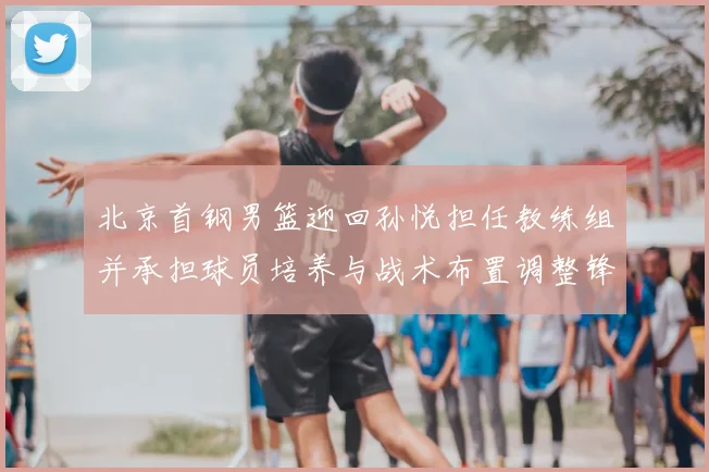 北京首钢男篮迎回孙悦担任教练组并承担球员培养与战术布置调整锋线轮换