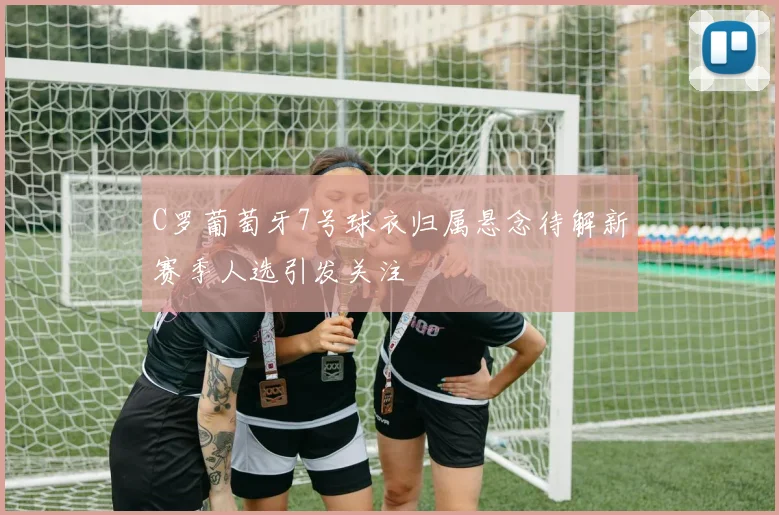 C罗葡萄牙7号球衣归属悬念待解新赛季人选引发关注