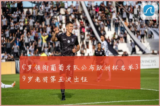 C罗领衔葡萄牙队公布欧洲杯名单39岁老将第五次出征