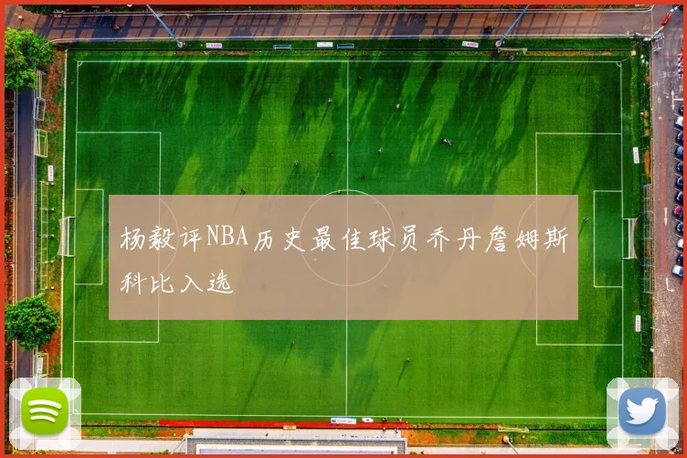 杨毅评NBA历史最佳球员乔丹詹姆斯科比入选